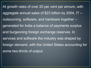 At growth rates of over 20 per cent per annum, with
aggregate annual sales of $23 billion by 2004, IT –
outsourcing, software, and hardware together –
generated for India a balance of payments surplus
and burgeoning foreign exchange reserves. In
services and software the industry was shaped by
foreign demand, with the United States accounting for
some two-thirds of output.
 