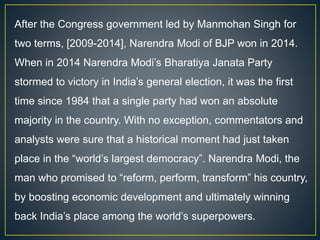 After the Congress government led by Manmohan Singh for
two terms, [2009-2014], Narendra Modi of BJP won in 2014.
When in 2014 Narendra Modi’s Bharatiya Janata Party
stormed to victory in India’s general election, it was the first
time since 1984 that a single party had won an absolute
majority in the country. With no exception, commentators and
analysts were sure that a historical moment had just taken
place in the “world’s largest democracy”. Narendra Modi, the
man who promised to “reform, perform, transform” his country,
by boosting economic development and ultimately winning
back India’s place among the world’s superpowers.
 