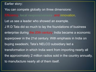 Earlier story:
You can compete globally on three dimensions:
Efficiency, local responsiveness, and innovation.
Let us see a leader who showed an example.
J R D Tata did so much to lay the foundations of business
enterprise during the 20th century. India became a economic
superpower in the 21st century. With emphasis in India on
buying swadeshi, Tata’s NELCO subsidiary led a
transformation in which India went from importing nearly all
the approximately 2 million radios sold in the country annually,
to manufacture nearly all of them itself.
 