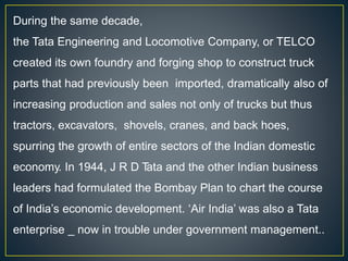 During the same decade,
the Tata Engineering and Locomotive Company, or TELCO
created its own foundry and forging shop to construct truck
parts that had previously been imported, dramatically also of
increasing production and sales not only of trucks but thus
tractors, excavators, shovels, cranes, and back hoes,
spurring the growth of entire sectors of the Indian domestic
economy. In 1944, J R D T
ata and the other Indian business
leaders had formulated the Bombay Plan to chart the course
of India’s economic development. ‘Air India’ was also a Tata
enterprise _ now in trouble under government management..
 