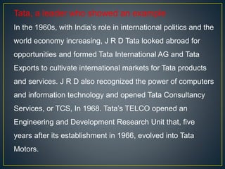 Tata, a leader who showed an example
In the 1960s, with India’s role in international politics and the
world economy increasing, J R D Tata looked abroad for
opportunities and formed Tata International AG and Tata
Exports to cultivate international markets for Tata products
and services. J R D also recognized the power of computers
and information technology and opened Tata Consultancy
Services, or TCS, In 1968. Tata’s TELCO opened an
Engineering and Development Research Unit that, five
years after its establishment in 1966, evolved into Tata
Motors.
 