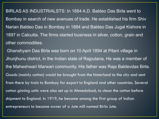 BIRLAS AS INDUSTRIALSTS: In 1884 A.D. Baldeo Das Birla went to
Bombay in search of new avenues of trade. He established his firm Shiv
Narian Baldeo Das in Bombay in 1884 and Baldeo Das Jugal Kishore in
1897 in Calcutta. The firms started business in silver, cotton, grain and
other commodities.
Ghanshyam Das Birla was born on 10 April 1894 at Pilani village in
Jhunjhunu district, in the Indian state of Rajputana, He was a member of
the Maheshwari Marwari community. His father was Raja Baldevdas Birla.
Goods (mainly cotton) would be brought from the hinterland to the city and sent
from there by train to Bombay for export to England and other countries. Several
cotton ginning units were also set up in Ahmedabad, to clean the cotton before
shipment to England. In 1919, he became among the first group of Indian
entrepreneurs to become owner of a Jute mill named Birla Jute.
 