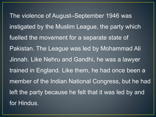 The violence of August–September 1946 was
instigated by the Muslim League, the party which
fuelled the movement for a separate state of
Pakistan. The League was led by Mohammad Ali
Jinnah. Like Nehru and Gandhi, he was a lawyer
trained in England. Like them, he had once been a
member of the Indian National Congress, but he had
left the party because he felt that it was led by and
for Hindus.
 