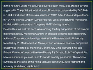 In the next few years he acquired several cotton mills, also started several
sugar mills. The publication Hindustan Times was co-founded by G D Birla
in 1924. Hindustan Motors was started in 1942. After India's independence
in 1947 he started Grasim (Gwalior Rayon Silk Manufacturing, 1948) and
Hindalco (Hindustan Alum Company 1958) among others.
Baldeo Das, as well his sons were among the key supporters of the swaraj
movement led by Mahatma Gandhi, in addition to being dedicated Hindu
activists. They were active supporters of the Banaras Hindu University
founded by Pt. Madan Mohan Malaviya and were also financial supporters
of activities initiated by Mahatma Gandhi. GD Birla instructed his son
Basant Kumar to 'never utilize wealth only for fun and frolic,' to 'spend the
bare minimum on yourself,' and to deride 'worldly pleasures. This advice
symbolized the ethic of the rising Marwari community, with restraint and
austerity its defining attributes.
 