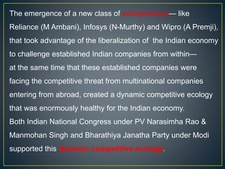 The emergence of a new class of entrepreneurs— like
Reliance (M Ambani), Infosys (N-Murthy) and Wipro (A Premji),
that took advantage of the liberalization of the Indian economy
to challenge established Indian companies from within—
at the same time that these established companies were
facing the competitive threat from multinational companies
entering from abroad, created a dynamic competitive ecology
that was enormously healthy for the Indian economy.
Both Indian National Congress under PV Narasimha Rao &
Manmohan Singh and Bharathiya Janatha Party under Modi
supported this dynamic competitive ecology.
 