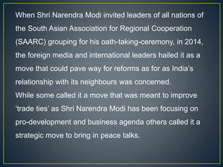 When Shri Narendra Modi invited leaders of all nations of
the South Asian Association for Regional Cooperation
(SAARC) grouping for his oath-taking-ceremony, in 2014,
the foreign media and international leaders hailed it as a
move that could pave way for reforms as for as India’s
relationship with its neighbours was concerned.
While some called it a move that was meant to improve
‘trade ties’ as Shri Narendra Modi has been focusing on
pro-development and business agenda others called it a
strategic move to bring in peace talks.
 