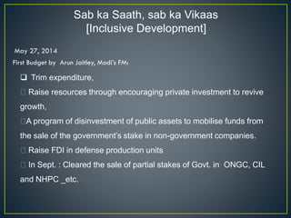 Sab ka Saath, sab ka Vikaas
[Inclusive Development]
May 27, 2014
First Budget by Arun Jaitley, Modi’s FM:
❑ Trim expenditure,
Raise resources through encouraging private investment to revive
growth,
A program of disinvestment of public assets to mobilise funds from
the sale of the government’s stake in non-government companies.
Raise FDI in defense production units
In Sept. : Cleared the sale of partial stakes of Govt. in ONGC, CIL
and NHPC _etc.
 