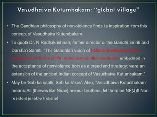 • The Gandhian philosophy of non-violence finds its inspiration from this
concept of Vasudhaiva Kutumbakam.
• To quote Dr. N Radhakrishnan, former director of the Gandhi Smriti and
Darshan Samiti, “The Gandhian vision of holistic development and
respect for all forms of life; nonviolent conflict resolution embedded in
the acceptance of nonviolence both as a creed and strategy; were an
extension of the ancient Indian concept of Vasudhaiva Kutumbakam.”
• May be ‘Sab ka saath, Sab ka Vikas’. Also, ‘Vasudhaiva Kutumbakam’
means: All [thieves like Nirav] are our brothers, let them be NR(J)I! Non
resident jailable Indians!
 