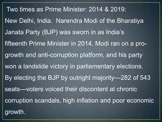 Two times as Prime Minister: 2014 & 2019:
New Delhi, India. Narendra Modi of the Bharatiya
Janata Party (BJP) was sworn in as India’s
fifteenth Prime Minister in 2014. Modi ran on a pro-
growth and anti-corruption platform, and his party
won a landslide victory in parliamentary elections.
By electing the BJP by outright majority—282 of 543
seats—voters voiced their discontent at chronic
corruption scandals, high inflation and poor economic
growth.
 