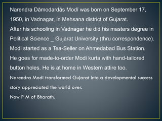 Narendra Dāmodardās Modī was born on September 17,
1950, in Vadnagar, in Mehsana district of Gujarat.
After his schooling in Vadnagar he did his masters degree in
Political Science _ Gujarat University (thru correspondence).
Modi started as a Tea-Seller on Ahmedabad Bus Station.
He goes for made-to-order Modi kurta with hand-tailored
button holes. He is at home in Western attire too.
Narendra Modi transformed Gujarat into a developmental success
story appreciated the world over.
Now P M of Bharath.
 