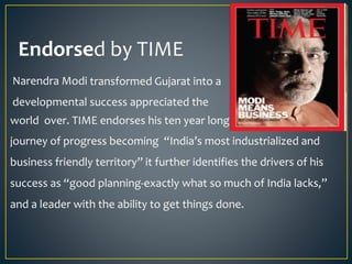 Endorsed by TIME
Narendra Modi transformed Gujarat into a
developmental success appreciated the story
world over. TIME endorses his ten year long
journey of progress becoming “India’s most industrialized and
business friendly territory” it further identifies the drivers of his
success as “good planning-exactly what so much of India lacks,”
and a leader with the ability to get things done.
 