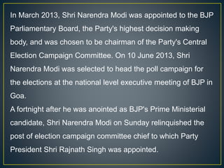In March 2013, Shri Narendra Modi was appointed to the BJP
Parliamentary Board, the Party's highest decision making
body, and was chosen to be chairman of the Party's Central
Election Campaign Committee. On 10 June 2013, Shri
Narendra Modi was selected to head the poll campaign for
the elections at the national level executive meeting of BJP in
Goa.
A fortnight after he was anointed as BJP's Prime Ministerial
candidate, Shri Narendra Modi on Sunday relinquished the
post of election campaign committee chief to which Party
President Shri Rajnath Singh was appointed.
 