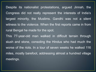 Despite its nationalist protestations, argued Jinnah, the
Congress did not really represent the interests of India’s
largest minority, the Muslims. Gandhi was not a silent
witness to the violence. When the first reports came in from
rural Bengal he made for the spot.
This 77-year-old man walked in difficult terrain through
slush and stone, consoling the Hindus who had much the
worse of the riots. In a tour of seven weeks he walked 116
miles, mostly barefoot, addressing almost a hundred village
meetings.
 
