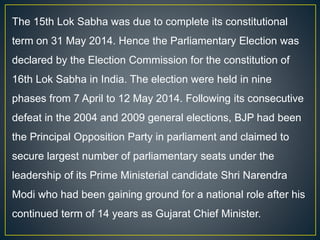 The 15th Lok Sabha was due to complete its constitutional
term on 31 May 2014. Hence the Parliamentary Election was
declared by the Election Commission for the constitution of
16th Lok Sabha in India. The election were held in nine
phases from 7 April to 12 May 2014. Following its consecutive
defeat in the 2004 and 2009 general elections, BJP had been
the Principal Opposition Party in parliament and claimed to
secure largest number of parliamentary seats under the
leadership of its Prime Ministerial candidate Shri Narendra
Modi who had been gaining ground for a national role after his
continued term of 14 years as Gujarat Chief Minister.
 