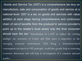 “Goods and Service Tax (GST) is a comprehensive tax levy on
manufacture, sale and consumption of goods and service at a
national level. GST is a tax on goods and services with value
addition at each stage having comprehensive and continuous
chain of set-of benefits from the producer’s/ service provider’s
point up to the retailer’s level where only the final consumer
should bear the tax.” Introduction of a GST to replace the existing
multiple tax structures of Centre and State taxes is imperative in the
emerging economic environment. GST, being a destination-based
consumption tax based on VAT principle, would also greatly help in removing
economic distortions and will help in development of a common national
market.
 