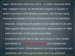 Again, Modi leads India from 2019. In 2002, Narendra Modi
was negligent during an anti-Muslim pogrom in Gujarat, in
which more than 2,000 Muslims perished. Yet, he won twice,
because he adopted inclusive development as his manifesto.
• However, Congress party leaders were implicated in an anti-
Sikh pogrom following Indira Gandhi's assassination in 1984
when more than 3,000 people were killed.
• Congress and BJP had to take such issues in their strides
and debate on inclusive development and capable and
competent Union / State leaders to run local governance and
coordinate with Union government had to be achieved.
 