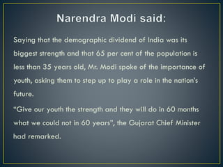 Saying that the demographic dividend of India was its
biggest strength and that 65 per cent of the population is
less than 35 years old, Mr. Modi spoke of the importance of
youth, asking them to step up to play a role in the nation’s
future.
“Give our youth the strength and they will do in 60 months
what we could not in 60 years”, the Gujarat Chief Minister
had remarked.
 