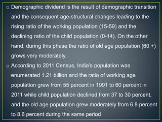 o Demographic dividend is the result of demographic transition
and the consequent age-structural changes leading to the
rising ratio of the working population (15-59) and the
declining ratio of the child population (0-14). On the other
hand, during this phase the ratio of old age population (60 +)
grows very moderately.
o According to 2011 Census, India’s population was
enumerated 1.21 billion and the ratio of working age
population grew from 55 percent in 1991 to 60 percent in
2011 while child population declined from 37 to 30 percent,
and the old age population grew moderately from 6.8 percent
to 8.6 percent during the same period
 