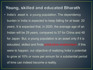 • India’s asset is a young population. The dependency
burden in India is expected to keep falling for at least 20
years. It is expected that, in 2020, the average age of an
Indian will be 29 years, compared to 37 for China and 48
for Japan But, a young population is an asset only if it is
educated, skilled and finds productive employment. If this
were to happen, our objective of realizing India`s potential
to grow at 10% or more per annum for a substantial period
of time can indeed become a reality.
 