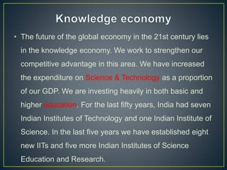 • The future of the global economy in the 21st century lies
in the knowledge economy. We work to strengthen our
competitive advantage in this area. We have increased
the expenditure on Science & Technology as a proportion
of our GDP. We are investing heavily in both basic and
higher education. For the last fifty years, India had seven
Indian Institutes of Technology and one Indian Institute of
Science. In the last five years we have established eight
new IITs and five more Indian Institutes of Science
Education and Research.
 