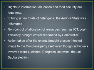 • Rights to information, education and food security are
legal now.
• To bring a new State of Telangana, the Andhra State was
bifurcated.
• Non-control of allocation of resources (such as ICT, coal)
efficiently brought critical reprimand by Comptroller.
• Action taken after the events brought a scam infested
image to the Congress party itself even though individuals
involved were punished. Congress lost twice, the Lok
Sabha election.
 