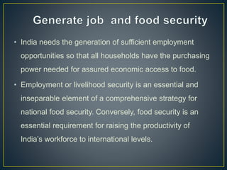 • India needs the generation of sufficient employment
opportunities so that all households have the purchasing
power needed for assured economic access to food.
• Employment or livelihood security is an essential and
inseparable element of a comprehensive strategy for
national food security. Conversely, food security is an
essential requirement for raising the productivity of
India’s workforce to international levels.
 