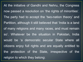 At the initiative of Gandhi and Nehru, the Congress
now passed a resolution on ‘the rights of minorities’.
The party had to accept the ‘two-nation theory’ and
Partition, although it still believed that ‘India is a land
of many religions and many races, and must remain
so’. Whatever be the situation in Pakistan, India
would be ‘a democratic secular State where all
citizens enjoy full rights and are equally entitled to
the protection of the State, irrespective of the
religion to which they belong’.
 