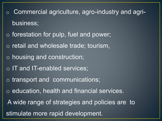 o Commercial agriculture, agro-industry and agri-
business;
o forestation for pulp, fuel and power;
o retail and wholesale trade; tourism,
o housing and construction;
o IT and IT-enabled services;
o transport and communications;
o education, health and financial services.
A wide range of strategies and policies are to
stimulate more rapid development.
 