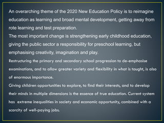 An overarching theme of the 2020 New Education Policy is to reimagine
education as learning and broad mental development, getting away from
rote learning and test preparation.
The most important change is strengthening early childhood education,
giving the public sector a responsibility for preschool learning, but
emphasising creativity, imagination and play.
Restructuring the primary and secondary school progression to de-emphasise
examinations, and to allow greater variety and flexibility in what is taught, is also
of enormous importance.
Giving children opportunities to explore, to find their interests, and to develop
their minds in multiple dimensions is the essence of true education. Current system
has extreme inequalities in society and economic opportunity, combined with a
scarcity of well-paying jobs.
 