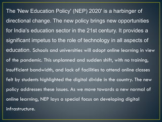 The 'New Education Policy' (NEP) 2020' is a harbinger of
directional change. The new policy brings new opportunities
for India's education sector in the 21st century. It provides a
significant impetus to the role of technology in all aspects of
education. Schools and universities will adopt online learning in view
of the pandemic. This unplanned and sudden shift, with no training,
insufficient bandwidth, and lack of facilities to attend online classes
felt by students highlighted the digital divide in the country. The new
policy addresses these issues. As we move towards a new normal of
online learning, NEP lays a special focus on developing digital
infrastructure.
 