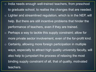 o India needs enough well-trained teachers, from preschool
to graduate school, to realise the changes that are needed.
o Lighter and streamlined regulation, which is in the NEP, will
help. But there are still incentive problems that hinder the
performance of teachers, even if they are trained.
o Perhaps a way to tackle this supply constraint; allow for
more private sector involvement, even of the for-profit kind.
o Certainly, allowing more foreign participation in multiple
ways, especially to attract high quality university faculty, will
also help to jumpstart the process of relaxing the most
binding supply constraint of all, that of quality, motivated
teachers.
 