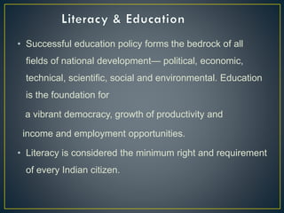 • Successful education policy forms the bedrock of all
fields of national development— political, economic,
technical, scientific, social and environmental. Education
is the foundation for
a vibrant democracy, growth of productivity and
income and employment opportunities.
• Literacy is considered the minimum right and requirement
of every Indian citizen.
 