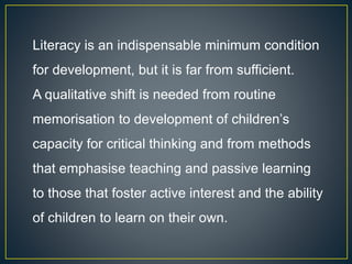 Literacy is an indispensable minimum condition
for development, but it is far from sufficient.
A qualitative shift is needed from routine
memorisation to development of children’s
capacity for critical thinking and from methods
that emphasise teaching and passive learning
to those that foster active interest and the ability
of children to learn on their own.
 