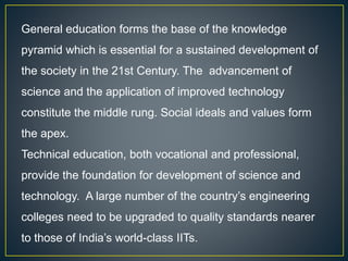 General education forms the base of the knowledge
pyramid which is essential for a sustained development of
the society in the 21st Century. The advancement of
science and the application of improved technology
constitute the middle rung. Social ideals and values form
the apex.
Technical education, both vocational and professional,
provide the foundation for development of science and
technology. A large number of the country’s engineering
colleges need to be upgraded to quality standards nearer
to those of India’s world-class IITs.
 