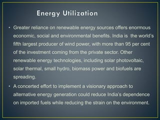 • Greater reliance on renewable energy sources offers enormous
economic, social and environmental benefits. India is the world’s
fifth largest producer of wind power, with more than 95 per cent
of the investment coming from the private sector. Other
renewable energy technologies, including solar photovoltaic,
solar thermal, small hydro, biomass power and biofuels are
spreading.
• A concerted effort to implement a visionary approach to
alternative energy generation could reduce India’s dependence
on imported fuels while reducing the strain on the environment.
 