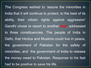 The Congress wished to ‘assure the minorities in
India that it will continue to protect, to the best of its
ability, their citizen rights against aggression’
Gandhi chose to resort to another fast, addressed
to three constituencies. The people of India in
Delhi, that Hindus and Muslims could live in peace,
the government of Pakistan for the safety of
minorities, and the government of India to release
the money owed to Pakistan. Response to his fast
had to be positive to save his life.
 