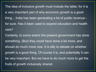 The idea of inclusive growth must include the latter, for it is
a very important part of why economic growth is a good
thing... India has been generating a lot of public revenue -
for sure. Has it been used to expand education and health
care?
Certainly, to some extent the present government has done
something. (But) they could have done a lot more, and
should do much more now. It is silly to debate on whether
growth is a good thing. Of course it is, and potentially it can
be very important. But we have to do much more to get the
fruits of growth inclusively shared.
 
