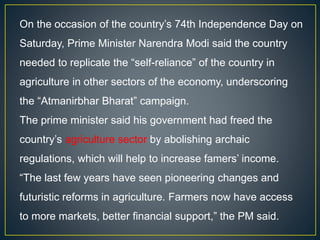 On the occasion of the country’s 74th Independence Day on
Saturday, Prime Minister Narendra Modi said the country
needed to replicate the “self-reliance” of the country in
agriculture in other sectors of the economy, underscoring
the “Atmanirbhar Bharat” campaign.
The prime minister said his government had freed the
country’s agriculture sector by abolishing archaic
regulations, which will help to increase famers’ income.
“The last few years have seen pioneering changes and
futuristic reforms in agriculture. Farmers now have access
to more markets, better financial support,” the PM said.
 
