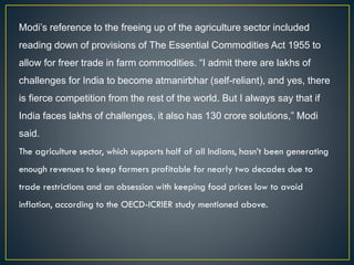 Modi’s reference to the freeing up of the agriculture sector included
reading down of provisions of The Essential Commodities Act 1955 to
allow for freer trade in farm commodities. “I admit there are lakhs of
challenges for India to become atmanirbhar (self-reliant), and yes, there
is fierce competition from the rest of the world. But I always say that if
India faces lakhs of challenges, it also has 130 crore solutions,” Modi
said.
The agriculture sector, which supports half of all Indians, hasn’t been generating
enough revenues to keep farmers profitable for nearly two decades due to
trade restrictions and an obsession with keeping food prices low to avoid
inflation, according to the OECD-ICRIER study mentioned above.
 