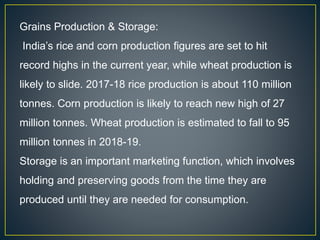 Grains Production & Storage:
India’s rice and corn production figures are set to hit
record highs in the current year, while wheat production is
likely to slide. 2017-18 rice production is about 110 million
tonnes. Corn production is likely to reach new high of 27
million tonnes. Wheat production is estimated to fall to 95
million tonnes in 2018-19.
Storage is an important marketing function, which involves
holding and preserving goods from the time they are
produced until they are needed for consumption.
 