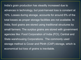 India’s grain production has steadily increased due to
advances in technology, but post-harvest loss is constant at
10%. Losses during storage, accounts for around 6% of the
total losses as proper storage facilities are not available. In
India, food grains are stored using traditional structures by
small farmers. The surplus grains are stored with government
agencies like: Food Corporation of India (FCI), Central and
State warehousing Corporations. The commonly used
storage method is Cover and Plinth (CAP) storage, which is
economical but loss of grains is inevitable.
 