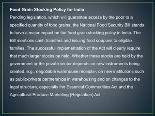 Food Grain Stocking Policy for India
Pending legislation, which will guarantee access by the poor to a
specified quantity of food grains, the National Food Security Bill stands
to have a major impact on the food grain stocking policy in India. The
Bill mentions cash transfers and issuing food coupons to eligible
families. The successful implementation of the Act will clearly require
that much larger stocks be held. Whether these stocks are held by the
government or the private sector depends on new instruments being
created, e.g., negotiable warehouse receipts-, on new institutions such
as public-private partnerships in warehousing and on changes to the
legal structure, especially the Essential Commodities Act and the
Agricultural Produce Marketing (Regulation) Act.
 