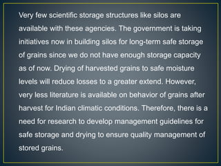 Very few scientific storage structures like silos are
available with these agencies. The government is taking
initiatives now in building silos for long-term safe storage
of grains since we do not have enough storage capacity
as of now. Drying of harvested grains to safe moisture
levels will reduce losses to a greater extend. However,
very less literature is available on behavior of grains after
harvest for Indian climatic conditions. Therefore, there is a
need for research to develop management guidelines for
safe storage and drying to ensure quality management of
stored grains.
 