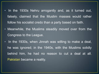 • In the 1930s Nehru arrogantly and, as it turned out,
falsely, claimed that the Muslim masses would rather
follow his socialist credo than a party based on faith.
• Meanwhile, the Muslims steadily moved over from the
Congress to the League.
• In the 1930s, when Jinnah was willing to make a deal,
he was ignored; in the 1940s, with the Muslims solidly
behind him, he had no reason to cut a deal at all.
Pakistan became a reality.
 
