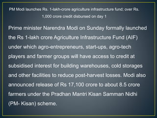 PM Modi launches Rs. 1-lakh-crore agriculture infrastructure fund; over Rs.
1,000 crore credit disbursed on day 1
Prime minister Narendra Modi on Sunday formally launched
the Rs 1-lakh crore Agriculture Infrastructure Fund (AIF)
under which agro-entrepreneurs, start-ups, agro-tech
players and farmer groups will have access to credit at
subsidised interest for building warehouses, cold storages
and other facilities to reduce post-harvest losses. Modi also
announced release of Rs 17,100 crore to about 8.5 crore
farmers under the Pradhan Mantri Kisan Samman Nidhi
(PM- Kisan) scheme.
 