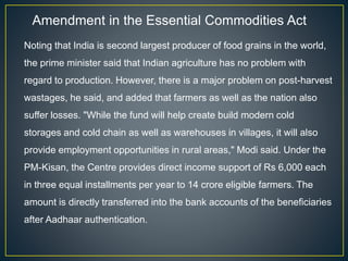 Amendment in the Essential Commodities Act
Noting that India is second largest producer of food grains in the world,
the prime minister said that Indian agriculture has no problem with
regard to production. However, there is a major problem on post-harvest
wastages, he said, and added that farmers as well as the nation also
suffer losses. "While the fund will help create build modern cold
storages and cold chain as well as warehouses in villages, it will also
provide employment opportunities in rural areas," Modi said. Under the
PM-Kisan, the Centre provides direct income support of Rs 6,000 each
in three equal installments per year to 14 crore eligible farmers. The
amount is directly transferred into the bank accounts of the beneficiaries
after Aadhaar authentication.
 