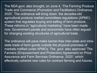 The NDA govt. also brought, on June 4, ‘The Farming Produce
Trade and Commerce (Promotion and Facilitation) Ordinance,
2020’. The ordinance will bring down the decades-old
agricultural produce market committees regulations (APMC)
system that regulates buying and selling of farm produce.
These reforms in “agricultural marketing” have been made
now. Government panels and economists have often argued
for changing existing structures of agricultural trade.
The ordinance will pave make barrier-free inter-state and intra-
state trade of farm goods outside the physical premises of
markets notified under APMCs. The govt. also approved ‘The
Farmers (Empowerment and Protection) Agreement on Price
Assurance and Farm Services Ordinance, 2020’, which
effectively ushered new rules for contract farming and futures.
 