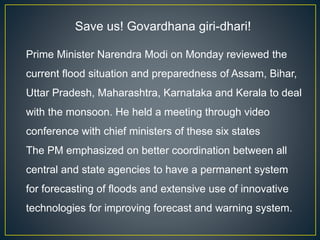 Save us! Govardhana giri-dhari!
Prime Minister Narendra Modi on Monday reviewed the
current flood situation and preparedness of Assam, Bihar,
Uttar Pradesh, Maharashtra, Karnataka and Kerala to deal
with the monsoon. He held a meeting through video
conference with chief ministers of these six states
The PM emphasized on better coordination between all
central and state agencies to have a permanent system
for forecasting of floods and extensive use of innovative
technologies for improving forecast and warning system.
 