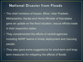 • The chief ministers of Assam, Bihar, Uttar Pradesh,
Maharashtra, Kerala and Home Minister of Karnataka
gave an update on the flood situation, rescue efforts made
in their respective states.
• They complimented the efforts of central agencies
including NDRF teams in timely deployment and rescuing
people.
• They also gave some suggestions for short-term and long-
term measures for mitigating the effects of floods
 