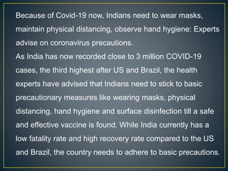Because of Covid-19 now, Indians need to wear masks,
maintain physical distancing, observe hand hygiene: Experts
advise on coronavirus precautions.
As India has now recorded close to 3 million COVID-19
cases, the third highest after US and Brazil, the health
experts have advised that Indians need to stick to basic
precautionary measures like wearing masks, physical
distancing, hand hygiene and surface disinfection till a safe
and effective vaccine is found. While India currently has a
low fatality rate and high recovery rate compared to the US
and Brazil, the country needs to adhere to basic precautions.
 